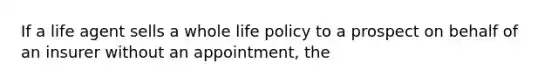 If a life agent sells a whole life policy to a prospect on behalf of an insurer without an appointment, the