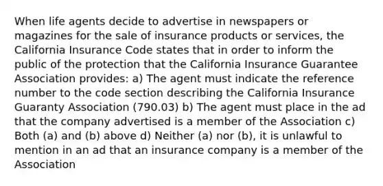 When life agents decide to advertise in newspapers or magazines for the sale of insurance products or services, the California Insurance Code states that in order to inform the public of the protection that the California Insurance Guarantee Association provides: a) The agent must indicate the reference number to the code section describing the California Insurance Guaranty Association (790.03) b) The agent must place in the ad that the company advertised is a member of the Association c) Both (a) and (b) above d) Neither (a) nor (b), it is unlawful to mention in an ad that an insurance company is a member of the Association