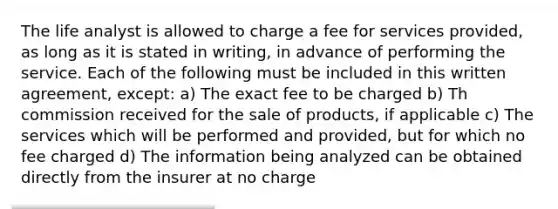 The life analyst is allowed to charge a fee for services provided, as long as it is stated in writing, in advance of performing the service. Each of the following must be included in this written agreement, except: a) The exact fee to be charged b) Th commission received for the sale of products, if applicable c) The services which will be performed and provided, but for which no fee charged d) The information being analyzed can be obtained directly from the insurer at no charge