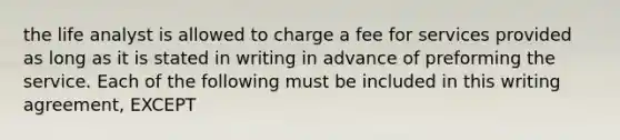 the life analyst is allowed to charge a fee for services provided as long as it is stated in writing in advance of preforming the service. Each of the following must be included in this writing agreement, EXCEPT