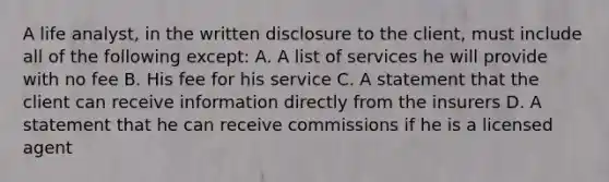 A life analyst, in the written disclosure to the client, must include all of the following except: A. A list of services he will provide with no fee B. His fee for his service C. A statement that the client can receive information directly from the insurers D. A statement that he can receive commissions if he is a licensed agent