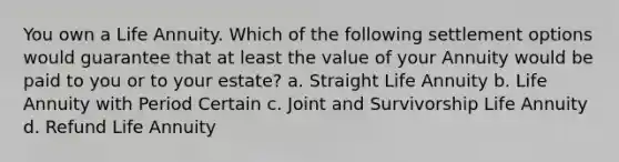 You own a Life Annuity. Which of the following settlement options would guarantee that at least the value of your Annuity would be paid to you or to your estate? a. Straight Life Annuity b. Life Annuity with Period Certain c. Joint and Survivorship Life Annuity d. Refund Life Annuity