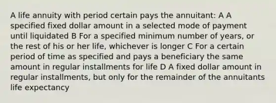 A life annuity with period certain pays the annuitant: A A specified fixed dollar amount in a selected mode of payment until liquidated B For a specified minimum number of years, or the rest of his or her life, whichever is longer C For a certain period of time as specified and pays a beneficiary the same amount in regular installments for life D A fixed dollar amount in regular installments, but only for the remainder of the annuitants life expectancy