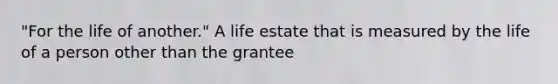 "For the life of another." A life estate that is measured by the life of a person other than the grantee