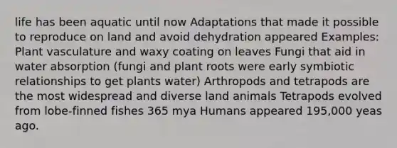 life has been aquatic until now Adaptations that made it possible to reproduce on land and avoid dehydration appeared Examples: Plant vasculature and waxy coating on leaves Fungi that aid in water absorption (fungi and plant roots were early symbiotic relationships to get plants water) Arthropods and tetrapods are the most widespread and diverse land animals Tetrapods evolved from lobe-finned fishes 365 mya Humans appeared 195,000 yeas ago.