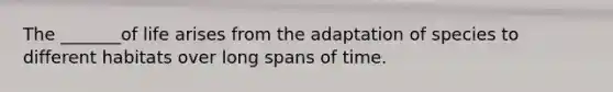 The _______of life arises from the adaptation of species to different habitats over long spans of time.