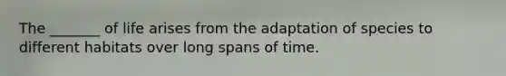 The _______ of life arises from the adaptation of species to different habitats over long spans of time.