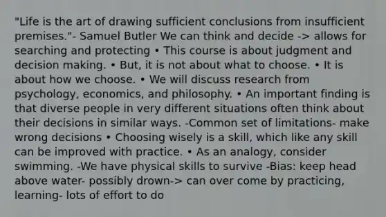 "Life is the art of drawing sufficient conclusions from insufficient premises."- Samuel Butler We can think and decide -> allows for searching and protecting • This course is about judgment and decision making. • But, it is not about what to choose. • It is about how we choose. • We will discuss research from psychology, economics, and philosophy. • An important finding is that diverse people in very different situations often think about their decisions in similar ways. -Common set of limitations- make wrong decisions • Choosing wisely is a skill, which like any skill can be improved with practice. • As an analogy, consider swimming. -We have physical skills to survive -Bias: keep head above water- possibly drown-> can over come by practicing, learning- lots of effort to do