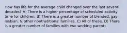 How has life for the average child changed over the last several decades? A) There is a higher percentage of scheduled activity time for children. B) There is a greater number of blended, gay-lesbian, & other nontraditional families. C) All of these. D) There is a greater number of families with two working parents.