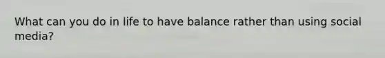 What can you do in life to have balance rather than using social media?