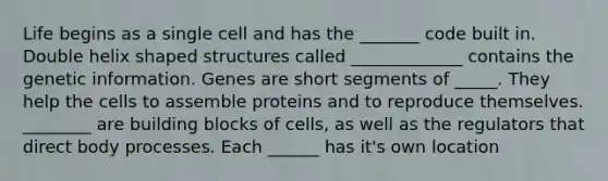 Life begins as a single cell and has the _______ code built in. Double helix shaped structures called _____________ contains the genetic information. Genes are short segments of _____. They help the cells to assemble proteins and to reproduce themselves. ________ are building blocks of cells, as well as the regulators that direct body processes. Each ______ has it's own location