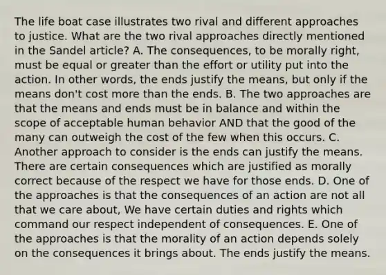 The life boat case illustrates two rival and different approaches to justice. What are the two rival approaches directly mentioned in the Sandel article? A. The consequences, to be morally right, must be equal or greater than the effort or utility put into the action. In other words, the ends justify the means, but only if the means don't cost more than the ends. B. The two approaches are that the means and ends must be in balance and within the scope of acceptable human behavior AND that the good of the many can outweigh the cost of the few when this occurs. C. Another approach to consider is the ends can justify the means. There are certain consequences which are justified as morally correct because of the respect we have for those ends. D. One of the approaches is that the consequences of an action are not all that we care about, We have certain duties and rights which command our respect independent of consequences. E. One of the approaches is that the morality of an action depends solely on the consequences it brings about. The ends justify the means.