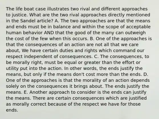 The life boat case illustrates two rival and different approaches to justice. What are the two rival approaches directly mentioned in the Sandel article? A. The two approaches are that the means and ends must be in balance and within the scope of acceptable human behavior AND that the good of the many can outweigh the cost of the few when this occurs. B. One of the approaches is that the consequences of an action are not all that we care about, We have certain duties and rights which command our respect independent of consequences. C. The consequences, to be morally right, must be equal or greater than the effort or utility put into the action. In other words, the ends justify the means, but only if the means don't cost more than the ends. D. One of the approaches is that the morality of an action depends solely on the consequences it brings about. The ends justify the means. E. Another approach to consider is the ends can justify the means. There are certain consequences which are justified as morally correct because of the respect we have for those ends.