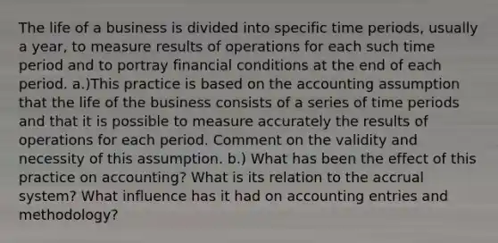 The life of a business is divided into specific time periods, usually a year, to measure results of operations for each such time period and to portray financial conditions at the end of each period. a.)This practice is based on the accounting assumption that the life of the business consists of a series of time periods and that it is possible to measure accurately the results of operations for each period. Comment on the validity and necessity of this assumption. b.) What has been the effect of this practice on accounting? What is its relation to the accrual system? What influence has it had on accounting entries and methodology?