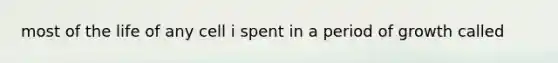 most of the life of any cell i spent in a period of growth called