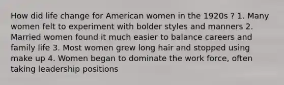 How did life change for American women in the 1920s ? 1. Many women felt to experiment with bolder styles and manners 2. Married women found it much easier to balance careers and family life 3. Most women grew long hair and stopped using make up 4. Women began to dominate the work force, often taking leadership positions