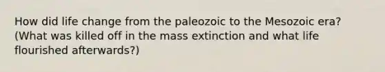 How did life change from the paleozoic to the Mesozoic era? (What was killed off in the mass extinction and what life flourished afterwards?)