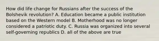 How did life change for Russians after the success of the Bolshevik revolution? A. Education became a public institution based on the Western model B. Motherhood was no longer considered a patriotic duty. C. Russia was organized into several self-governing republics D. all of the above are true