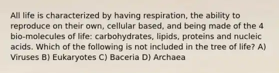 All life is characterized by having respiration, the ability to reproduce on their own, cellular based, and being made of the 4 bio-molecules of life: carbohydrates, lipids, proteins and nucleic acids. Which of the following is not included in the tree of life? A) Viruses B) Eukaryotes C) Baceria D) Archaea