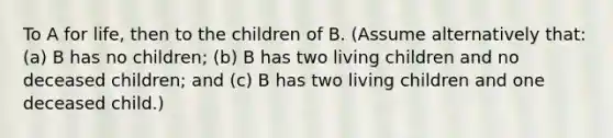 To A for life, then to the children of B. (Assume alternatively that: (a) B has no children; (b) B has two living children and no deceased children; and (c) B has two living children and one deceased child.)