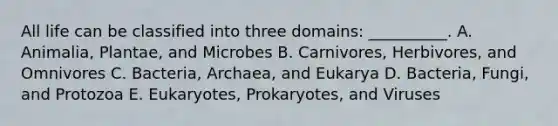 All life can be classified into three domains: __________. A. Animalia, Plantae, and Microbes B. Carnivores, Herbivores, and Omnivores C. Bacteria, Archaea, and Eukarya D. Bacteria, Fungi, and Protozoa E. Eukaryotes, Prokaryotes, and Viruses