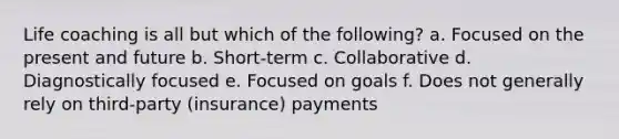 Life coaching is all but which of the following? a. Focused on the present and future b. Short-term c. Collaborative d. Diagnostically focused e. Focused on goals f. Does not generally rely on third-party (insurance) payments