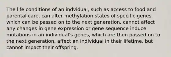 The life conditions of an indvidual, such as access to food and parental care, can alter methylation states of specific genes, which can be passed on to the next generation. cannot affect any changes in <a href='https://www.questionai.com/knowledge/kFtiqWOIJT-gene-expression' class='anchor-knowledge'>gene expression</a> or gene sequence induce mutations in an individual's genes, which are then passed on to the next generation. affect an individual in their lifetime, but cannot impact their offspring.