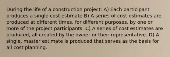 During the life of a construction project: A) Each participant produces a single cost estimate B) A series of cost estimates are produced at different times, for different purposes, by one or more of the project participants. C) A series of cost estimates are produced, all created by the owner or their representative. D) A single, master estimate is produced that serves as the basis for all cost planning.