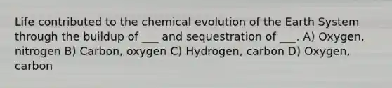 Life contributed to the chemical evolution of the Earth System through the buildup of ___ and sequestration of ___. A) Oxygen, nitrogen B) Carbon, oxygen C) Hydrogen, carbon D) Oxygen, carbon