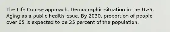 The Life Course approach. Demographic situation in the U>S. Aging as a public health issue. By 2030, proportion of people over 65 is expected to be 25 percent of the population.