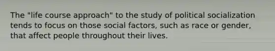 The "life course approach" to the study of political socialization tends to focus on those social factors, such as race or gender, that affect people throughout their lives.