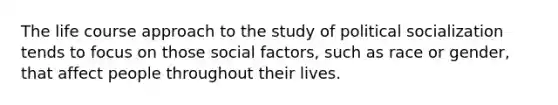 The life course approach to the study of political socialization tends to focus on those social factors, such as race or gender, that affect people throughout their lives.