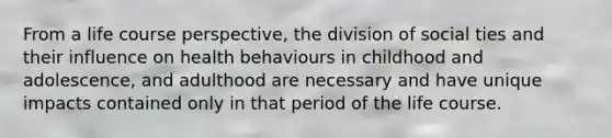 From a life course perspective, the division of social ties and their influence on health behaviours in childhood and adolescence, and adulthood are necessary and have unique impacts contained only in that period of the life course.