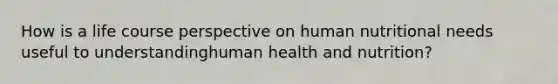 How is a life course perspective on human nutritional needs useful to understandinghuman health and nutrition?