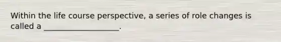 Within the life course perspective, a series of role changes is called a ___________________.