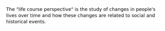 The "life course perspective" is the study of changes in people's lives over time and how these changes are related to social and historical events.