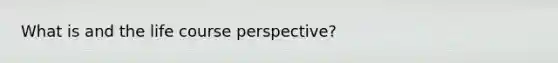 What is and the life course perspective?