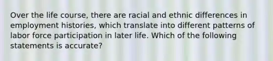 Over the life course, there are racial and ethnic differences in employment histories, which translate into different patterns of labor force participation in later life. Which of the following statements is accurate?