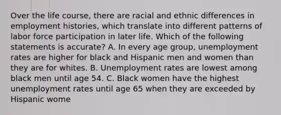 Over the life course, there are racial and ethnic differences in employment histories, which translate into different patterns of labor force participation in later life. Which of the following statements is accurate? A. In every age group, unemployment rates are higher for black and Hispanic men and women than they are for whites. B. Unemployment rates are lowest among black men until age 54. C. Black women have the highest unemployment rates until age 65 when they are exceeded by Hispanic wome