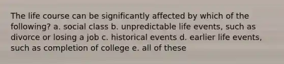 The life course can be significantly affected by which of the following? a. social class b. unpredictable life events, such as divorce or losing a job c. historical events d. earlier life events, such as completion of college e. all of these