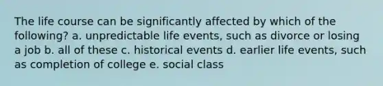 The life course can be significantly affected by which of the following? a. unpredictable life events, such as divorce or losing a job b. all of these c. historical events d. earlier life events, such as completion of college e. social class