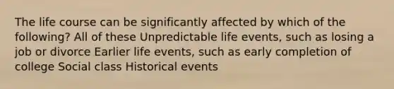 The life course can be significantly affected by which of the following? All of these Unpredictable life events, such as losing a job or divorce Earlier life events, such as early completion of college Social class Historical events