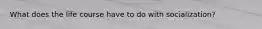 What does the life course have to do with socialization?