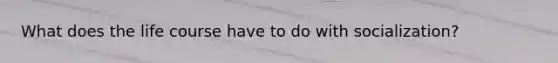 What does the life course have to do with socialization?