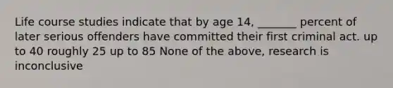 Life course studies indicate that by age 14, _______ percent of later serious offenders have committed their first criminal act. up to 40 roughly 25 up to 85 None of the above, research is inconclusive