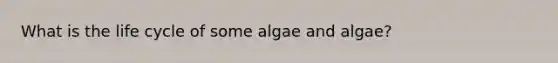 What is the life cycle of some algae and algae?