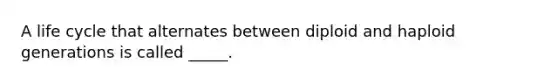 A life cycle that alternates between diploid and haploid generations is called _____.