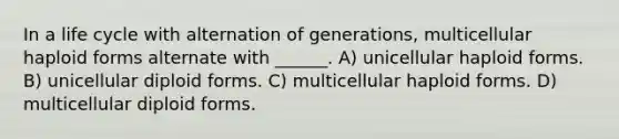 In a life cycle with alternation of generations, multicellular haploid forms alternate with ______. A) unicellular haploid forms. B) unicellular diploid forms. C) multicellular haploid forms. D) multicellular diploid forms.