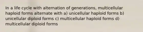 In a life cycle with alternation of generations, multicellular haploid forms alternate with a) unicellular haploid forms b) unicellular diploid forms c) multicellular haploid forms d) multicellular diploid forms