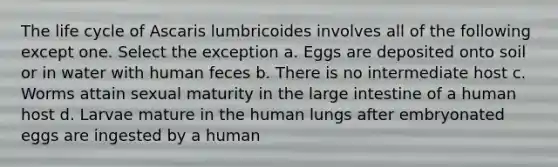 The life cycle of Ascaris lumbricoides involves all of the following except one. Select the exception a. Eggs are deposited onto soil or in water with human feces b. There is no intermediate host c. Worms attain sexual maturity in the large intestine of a human host d. Larvae mature in the human lungs after embryonated eggs are ingested by a human